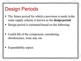Design Periods
 The future period for which a provision is made inthe
water supply scheme is known as the designperiod.
 Design period is estimated based on the following:
 Useful life of the component, considering
obsolescence, wear, tear, etc.
 Expandability aspect.
 