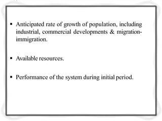  Anticipated rate of growth of population, including
industrial, commercial developments & migration-
immigration.
 Available resources.
 Performance of the system during initial period.
 