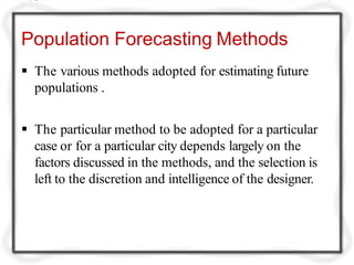 Population Forecasting Methods
 The various methods adopted for estimating future
populations .
 The particular method to be adopted for a particular
case or for a particular city depends largely on the
factors discussed in the methods, and the selection is
left to the discretion and intelligence of the designer.
 