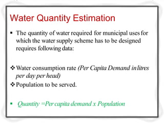 Water Quantity Estimation
 The quantity of water required for municipal usesfor
which the water supply scheme has to be designed
requires following data:
Water consumption rate (Per Capita Demand inlitres
per day per head)
Population to be served.
 Quantity =Percapita demand x Population
 