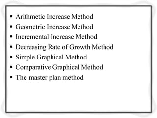  Arithmetic Increase Method
 Geometric Increase Method
 Incremental Increase Method
 Decreasing Rate of Growth Method
 Simple Graphical Method
 Comparative Graphical Method
 The master plan method
 
