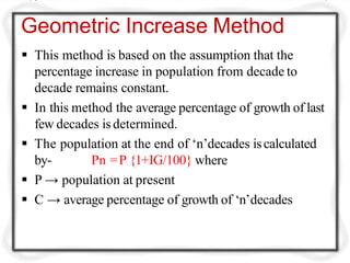 Geometric Increase Method
 This method is based on the assumption that the
percentage increase in population from decade to
decade remains constant.
 In this method the average percentage of growth of last
few decades isdetermined.
 The population at the end of ‘n’decades iscalculated
by- Pn =P {1+IG/100} where
 P → population at present
 C → average percentage of growth of ‘n’decades
 