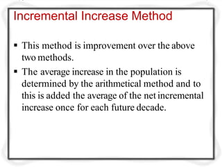 Incremental Increase Method
 This method is improvement over the above
two methods.
 The average increase in the population is
determined by the arithmetical method and to
this is added the average of the netincremental
increase once for each future decade.
 