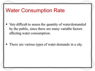 Water Consumption Rate
 Very difficult to assess the quantity of waterdemanded
by the public, since there are many variable factors
affecting water consumption.
 There are various types of water demands in a city.
 