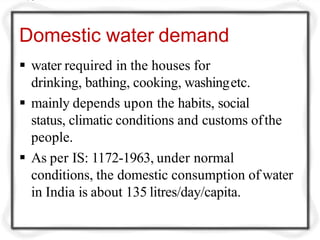 Domestic water demand
 water required in the houses for
drinking, bathing, cooking, washingetc.
 mainly depends upon the habits, social
status, climatic conditions and customs ofthe
people.
 As per IS: 1172-1963, under normal
conditions, the domestic consumption of water
in India is about 135 litres/day/capita.
 