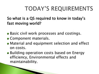 So what is a QS required to know in today’sfast moving world?Basic civil work processes and costings.Component materials.Material and equipment selection and effect on costs.Building operation costs based on Energy efficiency, Environmental effects and maintainability.TODAY’S REQUIREMENTS