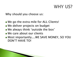 Why should you choose us:We go the extra mile for ALL Clients!We deliver projects on budgetWe always think ‘outside the box’We care about our clientsMost importantly....WE SAVE MONEY, SO YOU DON’T HAVE TO!WHY US?