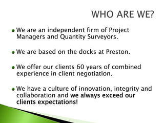 We are an independent firm of Project Managers and Quantity Surveyors.We are based on the docks at Preston.We offer our clients 60 years of combined experience in client negotiation.We have a culture of innovation, integrity and collaboration and we always exceed our clients expectations!WHO ARE WE?