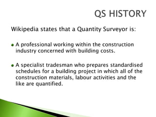 Wikipedia states that a Quantity Surveyor is:A professional working within the construction industry concerned with building costs.A specialist tradesman who prepares standardised schedules for a building project in which all of the construction materials, labour activities and the like are quantified.QS HISTORY
