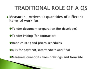 Measurer – Arrives at quantities of different items of work for:Tender document preparation (for developer)Tender Pricing (for contractor)Handles BOQ and prices schedulesBills for payment, intermediate and finalMeasures quantities from drawings and from siteTRADITIONAL ROLE OF A QS