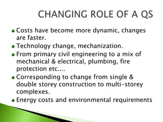 Costs have become more dynamic, changes are faster.Technology change, mechanization.From primary civil engineering to a mix of mechanical & electrical, plumbing, fire protection etc....Corresponding to change from single & double storey construction to multi-storey complexes.Energy costs and environmental requirementsCHANGING ROLE OF A QS