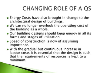Energy Costs have also brought in change to the architectural design of buildings.We can no longer overlook the operating cost of the building as a whole.Our building designs should keep energy in all its forms and stages of utilisation.Speed of construction is now of assuming importance.With the gradual but continuous increase in labour costs it is essential that the design is such that the requirements of resources is kept to a minimum.CHANGING ROLE OF A QS