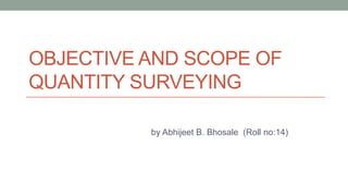OBJECTIVE AND SCOPE OF
QUANTITY SURVEYING
by Abhijeet B. Bhosale (Roll no:14)

 