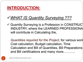INTRODUCTION:
WHAT IS Quantity Surveying ???
 Quantity Surveying is a Profession in CONSTRUCT
INDUSTRY, where the LEARNED PROFESSIONAL
will contribute in Calculating the,
Quantities required for the Project, for various work
Cost calculation, Budget calculation, Time
Calculation and Bill of Quantities, Bill Preparations
and Bill certifications and many more………..
www.homeforconstruction.com2
 