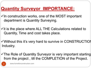 Quantity Surveyor IMPORTANCE:
In construction works, one of the MOST important
department is Quantity Surveying.
it is the place where ALL THE Calculations related to
Quantity, Time and cost takes place.
Without this it’s very hard to survive in CONSTRUCTION
Industry.
The Role of Quantity Surveyor is very important starting
from the project , till the COMPLETION of the Project.
www.homeforconstruction.com3
 