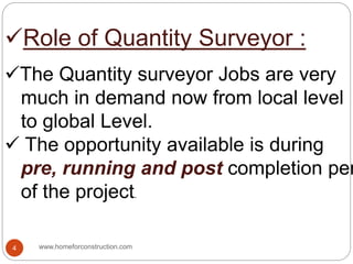 Role of Quantity Surveyor :
The Quantity surveyor Jobs are very
much in demand now from local level
to global Level.
 The opportunity available is during
pre, running and post completion per
of the project.
www.homeforconstruction.com4
 