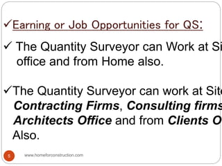 Earning or Job Opportunities for QS:
 The Quantity Surveyor can Work at Si
office and from Home also.
The Quantity Surveyor can work at Site
Contracting Firms, Consulting firms
Architects Office and from Clients Of
Also.
www.homeforconstruction.com5
 