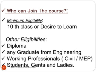  Who can Join The course?:
 Minimum Eligibility:
10 th class or Desire to Learn
Other Eligibilities:
 Diploma
 any Graduate from Engineering
 Working Professionals ( Civil / MEP)
 Students, Gents and Ladies.www.homeforconstruction.com6
 