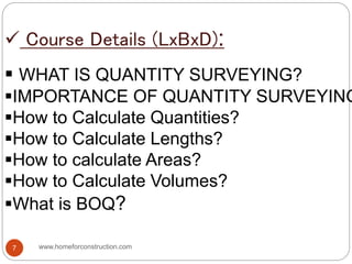  Course Details (LxBxD):
 WHAT IS QUANTITY SURVEYING?
IMPORTANCE OF QUANTITY SURVEYING
How to Calculate Quantities?
How to Calculate Lengths?
How to calculate Areas?
How to Calculate Volumes?
What is BOQ?
www.homeforconstruction.com7
 