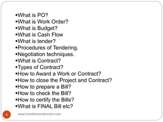 What is PO?
What is Work Order?
What is Budget?
What is Cash Flow
What is tender?
Procedures of Tendering.
Negotiation techniques.
What is Contract?
Types of Contract?
How to Award a Work or Contract?
How to close the Project and Contract?
How to prepare a Bill?
How to check the Bill?
How to certify the Bills?
What is FINAL Bill etc?
www.homeforconstruction.com8
 