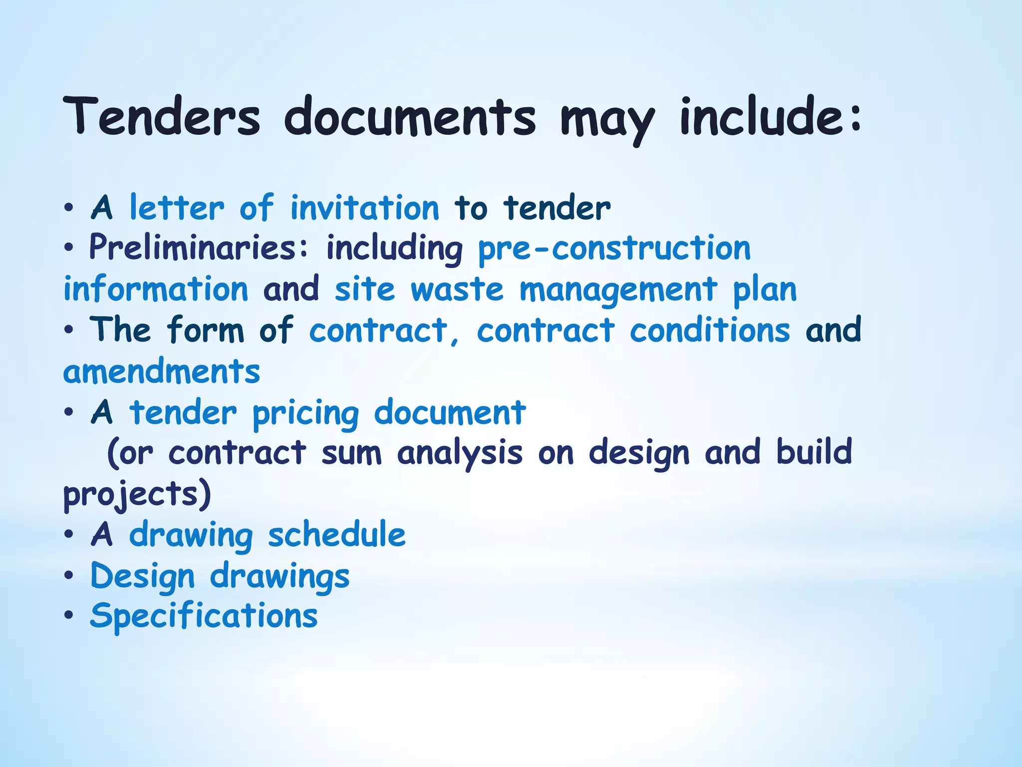 Tenders documents may include:
•  A letter of invitation to tender
•  Preliminaries: including pre-construction
information and site waste management plan
•  The form of contract, contract conditions and
amendments
•  A tender pricing document
(or contract sum analysis on design and build
projects)
•  A drawing schedule
•  Design drawings
•  Specifications
 