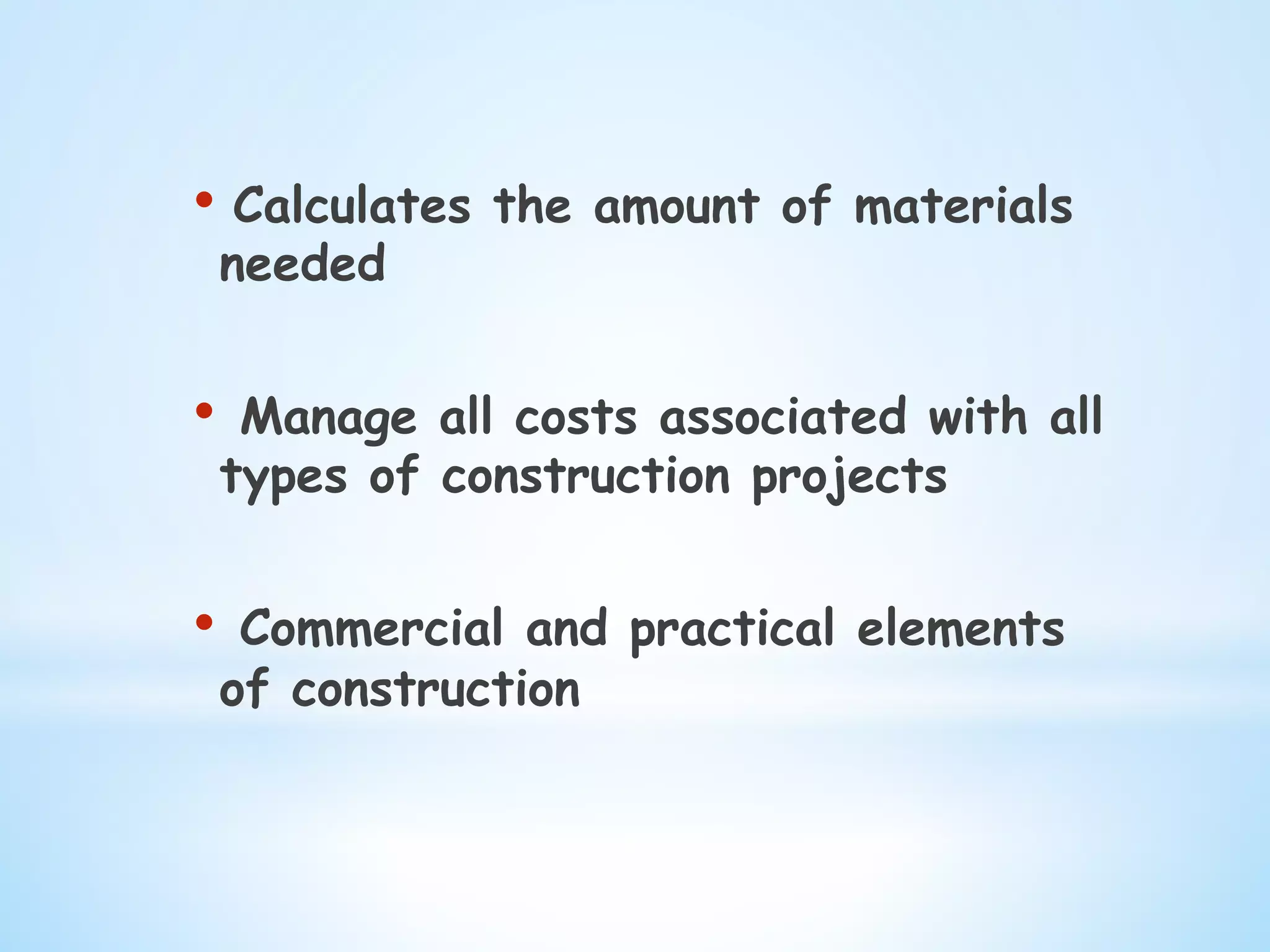 • Calculates the amount of materials
needed
•  Manage all costs associated with all
types of construction projects
•  Commercial and practical elements
of construction
 