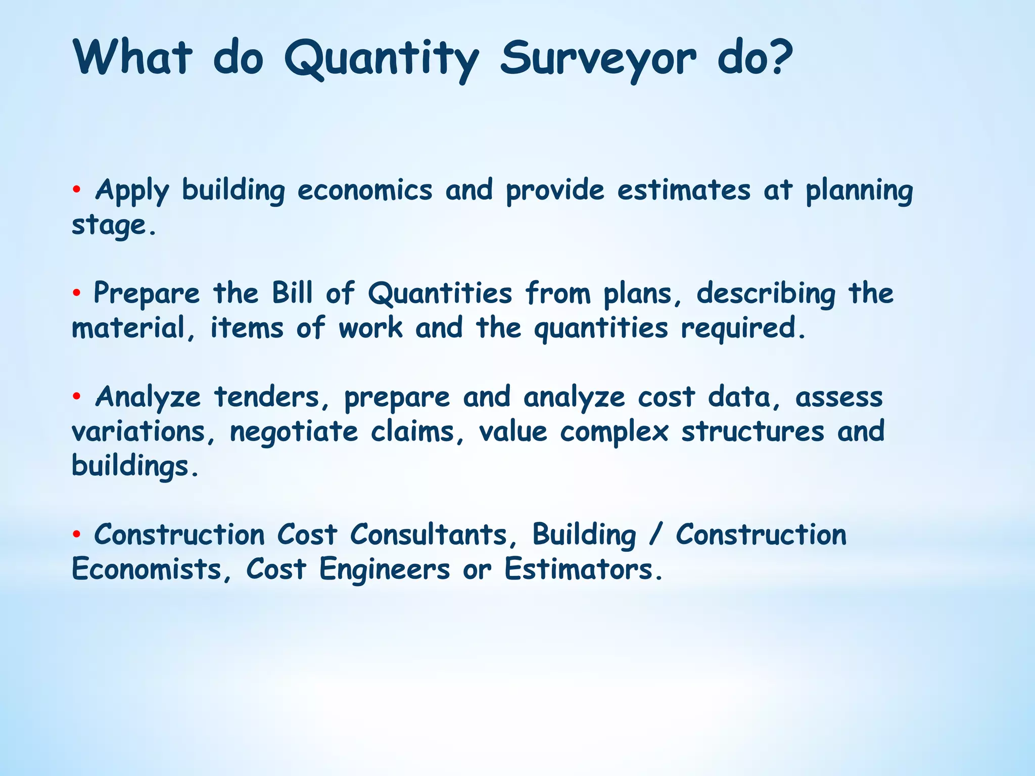 What do Quantity Surveyor do?
•  Apply building economics and provide estimates at planning
stage.
•  Prepare the Bill of Quantities from plans, describing the
material, items of work and the quantities required.
•  Analyze tenders, prepare and analyze cost data, assess
variations, negotiate claims, value complex structures and
buildings.
•  Construction Cost Consultants, Building / Construction
Economists, Cost Engineers or Estimators.
 