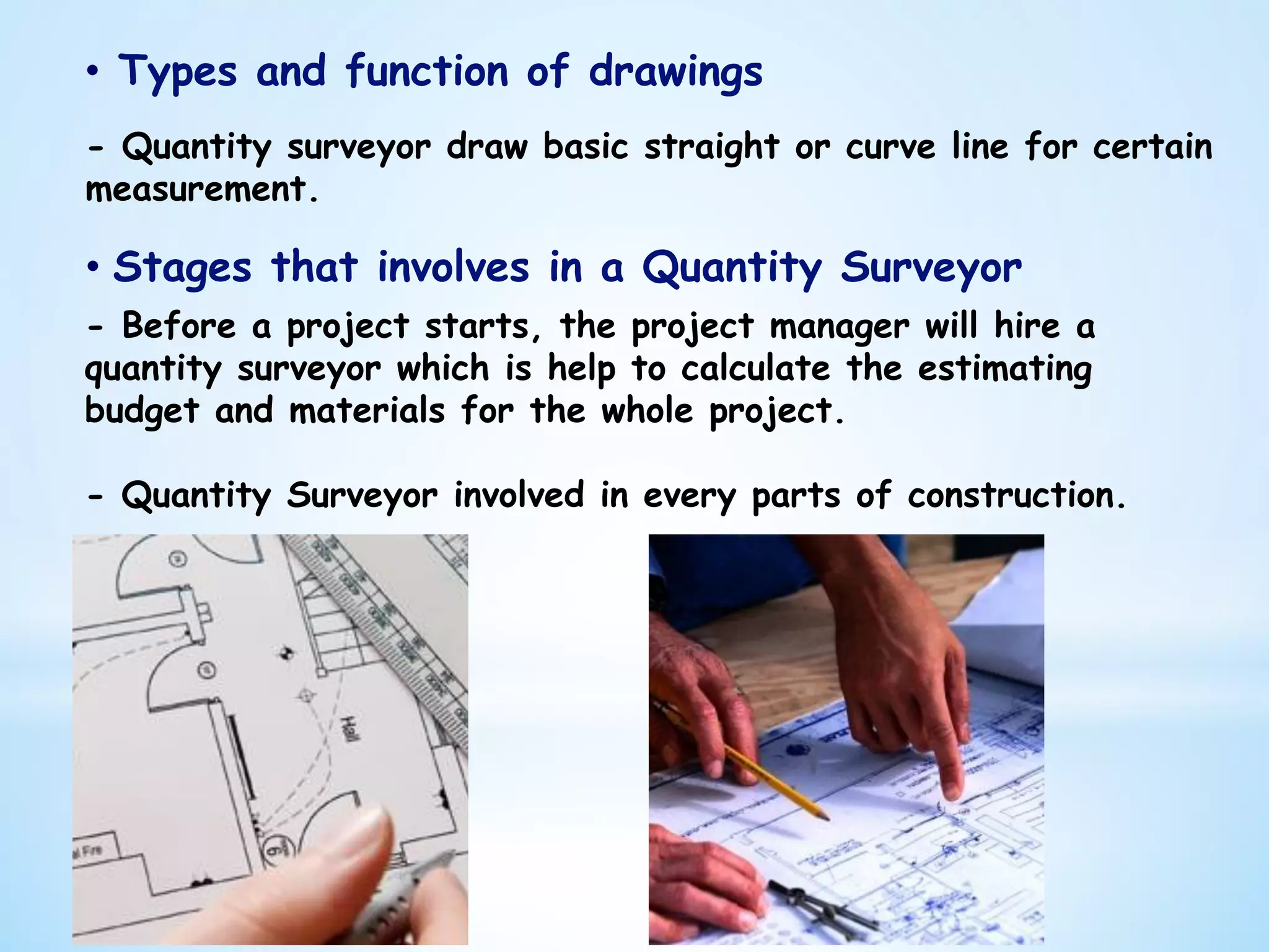 •  Types and function of drawings
- Quantity surveyor draw basic straight or curve line for certain
measurement.
•  Stages that involves in a Quantity Surveyor
- Before a project starts, the project manager will hire a
quantity surveyor which is help to calculate the estimating
budget and materials for the whole project.
- Quantity Surveyor involved in every parts of construction.
 
