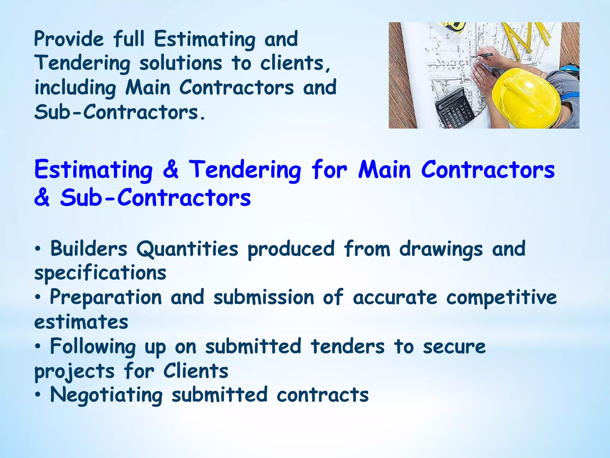 Provide full Estimating and
Tendering solutions to clients,
including Main Contractors and
Sub-Contractors.
Estimating & Tendering for Main Contractors
& Sub-Contractors
•  Builders Quantities produced from drawings and
specifications
•  Preparation and submission of accurate competitive
estimates
•  Following up on submitted tenders to secure
projects for Clients
•  Negotiating submitted contracts
 