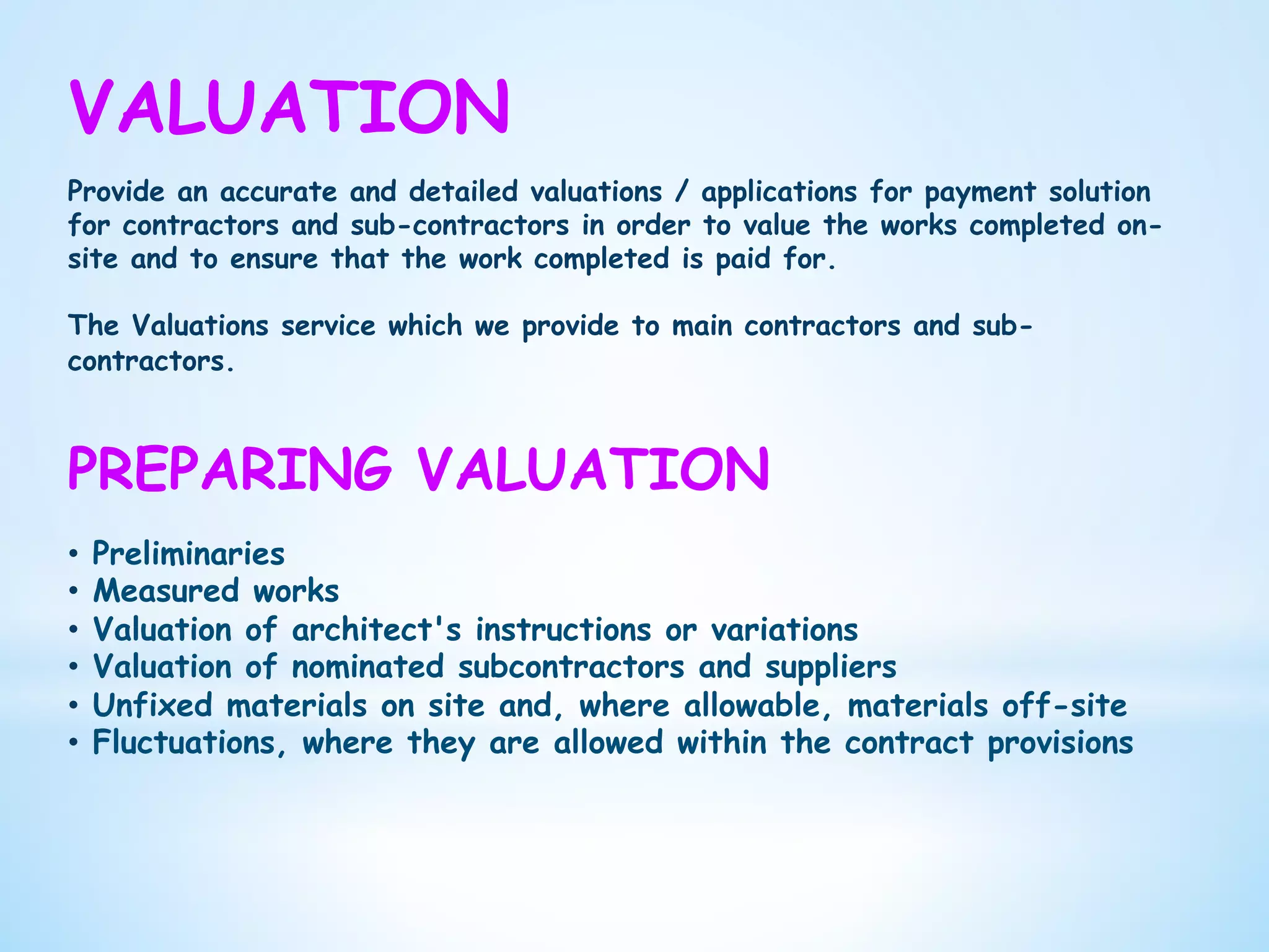 VALUATION
Provide an accurate and detailed valuations / applications for payment solution
for contractors and sub-contractors in order to value the works completed on-
site and to ensure that the work completed is paid for.
The Valuations service which we provide to main contractors and sub-
contractors.
PREPARING VALUATION
•  Preliminaries
•  Measured works
•  Valuation of architect's instructions or variations
•  Valuation of nominated subcontractors and suppliers
•  Unfixed materials on site and, where allowable, materials off-site
•  Fluctuations, where they are allowed within the contract provisions
 