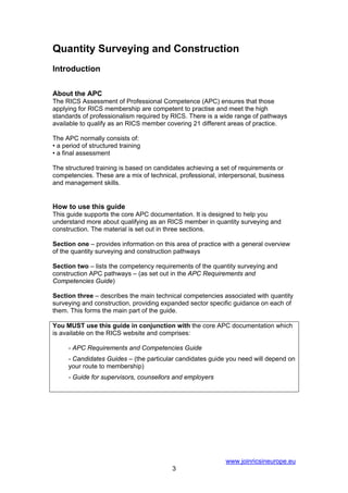 Quantity Surveying and Construction
Introduction

About the APC
The RICS Assessment of Professional Competence (APC) ensures that those
applying for RICS membership are competent to practise and meet the high
standards of professionalism required by RICS. There is a wide range of pathways
available to qualify as an RICS member covering 21 different areas of practice.

The APC normally consists of:
• a period of structured training
• a final assessment

The structured training is based on candidates achieving a set of requirements or
competencies. These are a mix of technical, professional, interpersonal, business
and management skills.


How to use this guide
This guide supports the core APC documentation. It is designed to help you
understand more about qualifying as an RICS member in quantity surveying and
construction. The material is set out in three sections.

Section one – provides information on this area of practice with a general overview
of the quantity surveying and construction pathways

Section two – lists the competency requirements of the quantity surveying and
construction APC pathways – (as set out in the APC Requirements and
Competencies Guide)

Section three – describes the main technical competencies associated with quantity
surveying and construction, providing expanded sector specific guidance on each of
them. This forms the main part of the guide.

You MUST use this guide in conjunction with the core APC documentation which
is available on the RICS website and comprises:

     - APC Requirements and Competencies Guide
     - Candidates Guides – (the particular candidates guide you need will depend on
     your route to membership)
     - Guide for supervisors, counsellors and employers




                                                            www.joinricsineurope.eu
                                         3
 