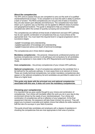 About the competencies
The APC aims to assess that you are competent to carry out the work of a qualified
chartered/technical surveyor. To be competent is to have the skill or ability to perform
a task or function. The RICS competencies are not just a list of tasks or functions,
they are also based upon attitudes and behaviours. The competencies have been
drawn up in a generic way so that they can be applied to different areas of practice
and geographical locations. This guide is designed to help you interpret these
competencies within the context of quantity surveying and construction.

The competencies are defined at three levels of attainment and each APC pathway
has its own specific combination of competencies that you must achieve at the
appropriate level. You must reach the required level in a logical progression and in
successive stages:

- Level 1 knowledge and understanding
- Level 2 application of knowledge and understanding
- Level 3 reasoned advice and depth of technical knowledge.

The competencies are in three distinct categories:

Mandatory competencies – the personal, interpersonal, professional practice and
business competencies common to all pathways and compulsory for all candidates.
These are explained in more detail in the APC Requirements and Competencies
Guide.

Core competencies – the primary competencies of your chosen APC pathway.

Optional competencies – A set of competencies selected by the candidate from a
list defined for the particular pathway. In most cases there is an element of choice.
These are mostly technical competencies, but certain mandatory competencies also
appear on the optional competency list and candidates are permitted to select one of
these at a higher level.

This guide only deals with the principal core and optional competencies
associated with this area. It does not cover the mandatory competencies.


Choosing your competencies
It is important that you give careful thought to your choice and combination of
competencies. Your choice will inevitably reflect the work you do in your day-to-day
environment (driven by the needs of your clients/employer). Your choice and
combination of competencies will be a reflection of your judgement. At the final
assessment interview, the assessors will take these choices into account. They will
expect you to present a sensible and realistic choice that reflects the skills needed to
fulfil the role of a surveyor in your field of practice.

This guide should help candidates and employers with a degree of assistance in
choosing the competencies that are most appropriate to their area of practice.




                                                               www.joinricsineurope.eu
                                           4
 