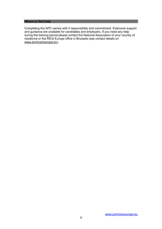 Where to find help

Completing the APC carries with it responsibility and commitment. Extensive support
and guidance are available for candidates and employers. If you need any help
during the training period please contact the National Association of your country of
residence or the RICS Europe office in Brussels (see contact details on
www.joinricsineurope.eu).




                                                             www.joinricsineurope.eu
                                          5
 