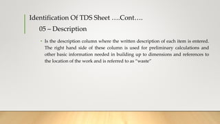 05 – Description
• Is the description column where the written description of each item is entered.
The right hand side of these column is used for preliminary calculations and
other basic information needed in building up to dimensions and references to
the location of the work and is referred to as “waste”
Identification Of TDS Sheet ….Cont….
 
