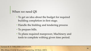 When we need QS
• To get an idea about the budget for required
building completion in first stage.
• Handle the bidding and tendering process
• To prepare bills.
• To plane required manpower, Machinery and
tools to complete withing given time period.
Lecturer R. D. THILANKA JAYANATH.
BSc. (Hons.) Civil & Structural Engineering. Aff.Mem. ASCE.
06
 