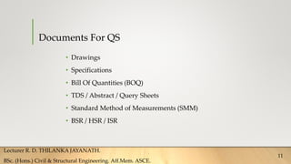 Documents For QS
• Drawings
• Specifications
• Bill Of Quantities (BOQ)
• TDS / Abstract / Query Sheets
• Standard Method of Measurements (SMM)
• BSR / HSR / ISR
Lecturer R. D. THILANKA JAYANATH.
BSc. (Hons.) Civil & Structural Engineering. Aff.Mem. ASCE.
11
 