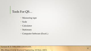 Tools For QS…
• Measuring tape
• Scale
• Calculator
• Stationary
• Computer Software (Excel..)
Lecturer R. D. THILANKA JAYANATH.
BSc. (Hons.) Civil & Structural Engineering. Aff.Mem. ASCE.
12
 