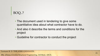 BOQ..?
• The document used in tendering to give some
quantitative idea about what contractor have to do.
• And also it describe the terms and conditions for the
project
• Guideline for contractor to conduct the project
Lecturer R. D. THILANKA JAYANATH.
BSc. (Hons.) Civil & Structural Engineering. Aff.Mem. ASCE.
13
 
