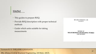 SMM….
• This guides to prepare BOQ.
• Provide BOQ description with proper technical
methods
• Guide which units suitable for taking
measurments
Lecturer R. D. THILANKA JAYANATH.
BSc. (Hons.) Civil & Structural Engineering. Aff.Mem. ASCE.
17
 
