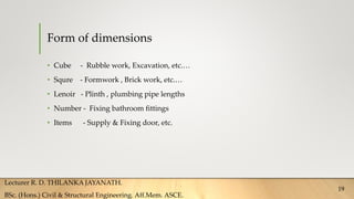 Form of dimensions
• Cube - Rubble work, Excavation, etc.…
• Squre - Formwork , Brick work, etc.…
• Lenoir - Plinth , plumbing pipe lengths
• Number - Fixing bathroom fittings
• Items - Supply & Fixing door, etc.
Lecturer R. D. THILANKA JAYANATH.
BSc. (Hons.) Civil & Structural Engineering. Aff.Mem. ASCE.
19
 