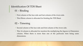 01 – Binding
• First column of the face side and last column of the rivers side.
• This 09mm column is allocated for binding the TDS Sheet.
Identification Of TDS Sheet
02 – Timesing
• Second column of the face side and first column of the rivers side.
• This 14 column is allocated for mention the multiplying the figures in Dimension
column. When there is more than one of the particular item being same
dimensions.
 