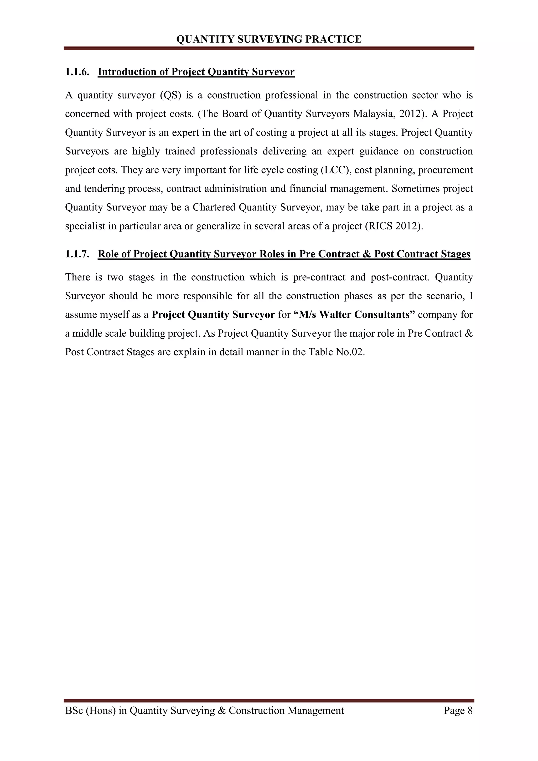 QUANTITY SURVEYING PRACTICE
BSc (Hons) in Quantity Surveying & Construction Management Page 8
1.1.6. Introduction of Project Quantity Surveyor
A quantity surveyor (QS) is a construction professional in the construction sector who is
concerned with project costs. (The Board of Quantity Surveyors Malaysia, 2012). A Project
Quantity Surveyor is an expert in the art of costing a project at all its stages. Project Quantity
Surveyors are highly trained professionals delivering an expert guidance on construction
project cots. They are very important for life cycle costing (LCC), cost planning, procurement
and tendering process, contract administration and financial management. Sometimes project
Quantity Surveyor may be a Chartered Quantity Surveyor, may be take part in a project as a
specialist in particular area or generalize in several areas of a project (RICS 2012).
1.1.7. Role of Project Quantity Surveyor Roles in Pre Contract & Post Contract Stages
There is two stages in the construction which is pre-contract and post-contract. Quantity
Surveyor should be more responsible for all the construction phases as per the scenario, I
assume myself as a Project Quantity Surveyor for “M/s Walter Consultants” company for
a middle scale building project. As Project Quantity Surveyor the major role in Pre Contract &
Post Contract Stages are explain in detail manner in the Table No.02.
 
