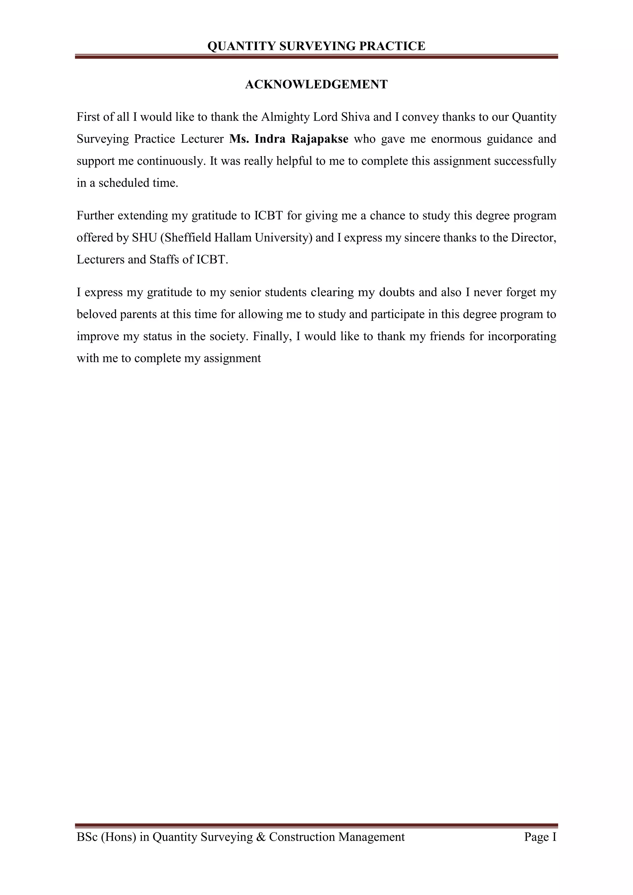 QUANTITY SURVEYING PRACTICE
BSc (Hons) in Quantity Surveying & Construction Management Page I
ACKNOWLEDGEMENT
First of all I would like to thank the Almighty Lord Shiva and I convey thanks to our Quantity
Surveying Practice Lecturer Ms. Indra Rajapakse who gave me enormous guidance and
support me continuously. It was really helpful to me to complete this assignment successfully
in a scheduled time.
Further extending my gratitude to ICBT for giving me a chance to study this degree program
offered by SHU (Sheffield Hallam University) and I express my sincere thanks to the Director,
Lecturers and Staffs of ICBT.
I express my gratitude to my senior students clearing my doubts and also I never forget my
beloved parents at this time for allowing me to study and participate in this degree program to
improve my status in the society. Finally, I would like to thank my friends for incorporating
with me to complete my assignment
 