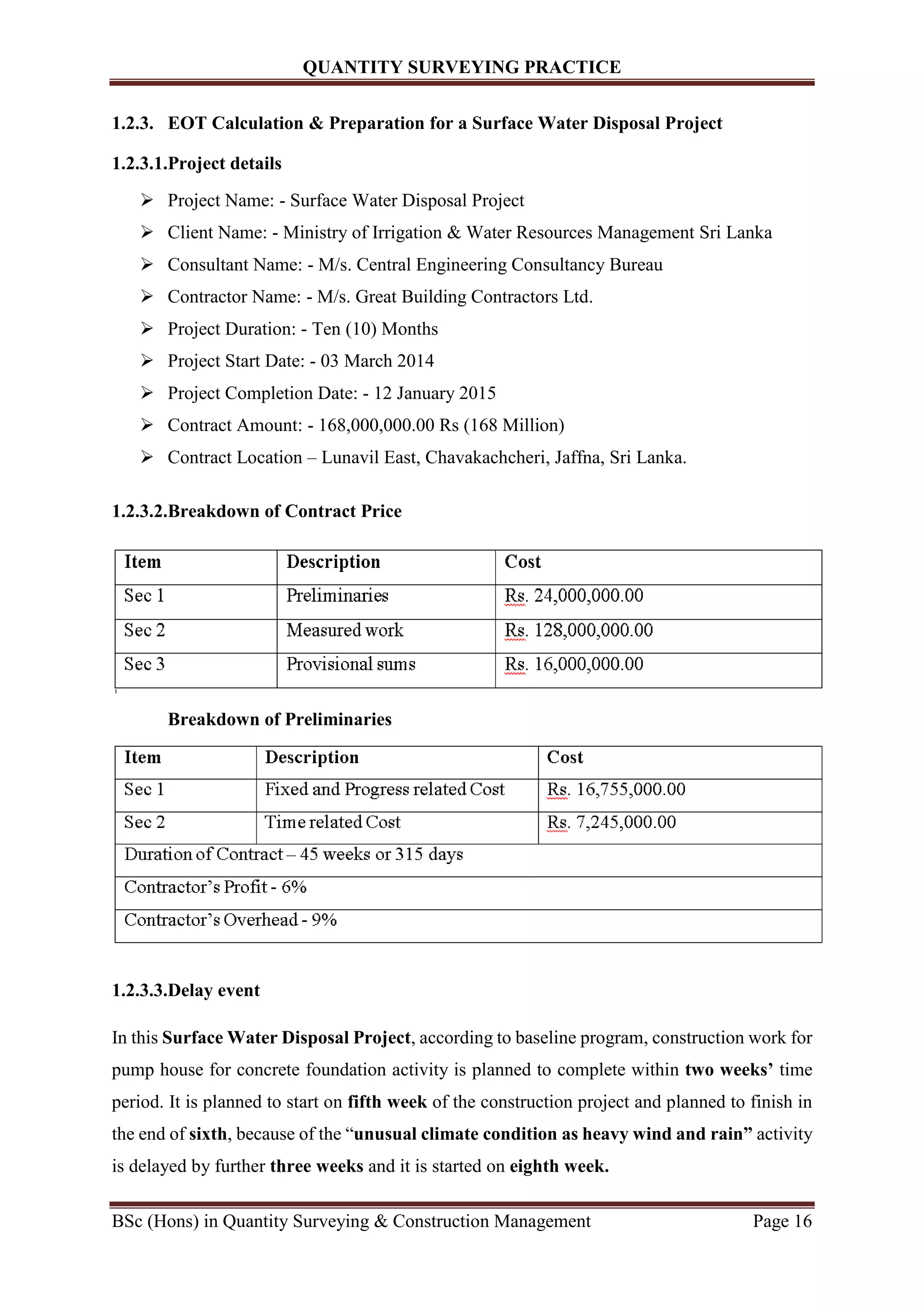 QUANTITY SURVEYING PRACTICE
BSc (Hons) in Quantity Surveying & Construction Management Page 16
1.2.3. EOT Calculation & Preparation for a Surface Water Disposal Project
1.2.3.1.Project details
 Project Name: - Surface Water Disposal Project
 Client Name: - Ministry of Irrigation & Water Resources Management Sri Lanka
 Consultant Name: - M/s. Central Engineering Consultancy Bureau
 Contractor Name: - M/s. Great Building Contractors Ltd.
 Project Duration: - Ten (10) Months
 Project Start Date: - 03 March 2014
 Project Completion Date: - 12 January 2015
 Contract Amount: - 168,000,000.00 Rs (168 Million)
 Contract Location – Lunavil East, Chavakachcheri, Jaffna, Sri Lanka.
1.2.3.2.Breakdown of Contract Price
Breakdown of Preliminaries
1.2.3.3.Delay event
In this Surface Water Disposal Project, according to baseline program, construction work for
pump house for concrete foundation activity is planned to complete within two weeks’ time
period. It is planned to start on fifth week of the construction project and planned to finish in
the end of sixth, because of the “unusual climate condition as heavy wind and rain” activity
is delayed by further three weeks and it is started on eighth week.
 