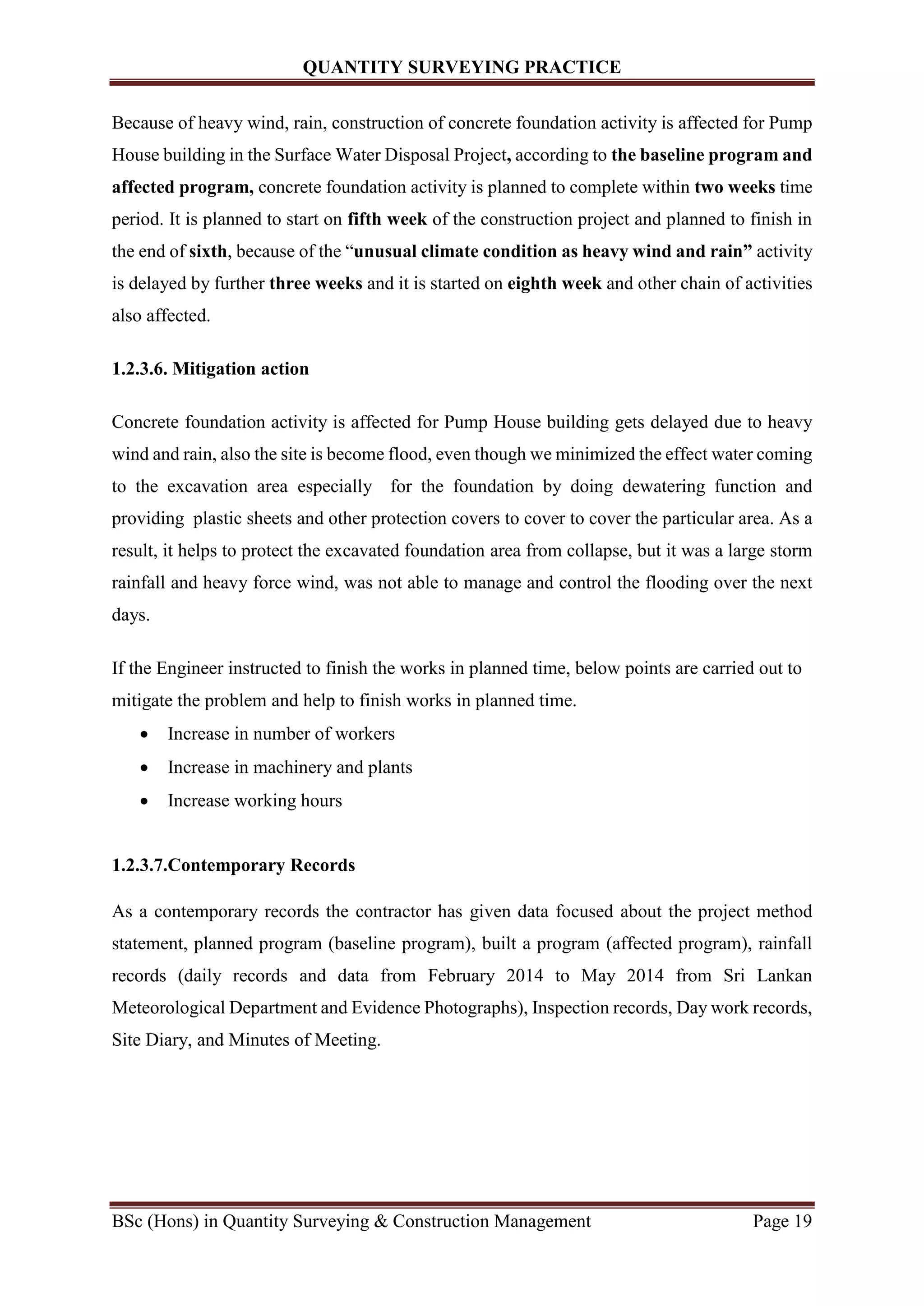 QUANTITY SURVEYING PRACTICE
BSc (Hons) in Quantity Surveying & Construction Management Page 19
Because of heavy wind, rain, construction of concrete foundation activity is affected for Pump
House building in the Surface Water Disposal Project, according to the baseline program and
affected program, concrete foundation activity is planned to complete within two weeks time
period. It is planned to start on fifth week of the construction project and planned to finish in
the end of sixth, because of the “unusual climate condition as heavy wind and rain” activity
is delayed by further three weeks and it is started on eighth week and other chain of activities
also affected.
1.2.3.6. Mitigation action
Concrete foundation activity is affected for Pump House building gets delayed due to heavy
wind and rain, also the site is become flood, even though we minimized the effect water coming
to the excavation area especially for the foundation by doing dewatering function and
providing plastic sheets and other protection covers to cover to cover the particular area. As a
result, it helps to protect the excavated foundation area from collapse, but it was a large storm
rainfall and heavy force wind, was not able to manage and control the flooding over the next
days.
If the Engineer instructed to finish the works in planned time, below points are carried out to
mitigate the problem and help to finish works in planned time.
 Increase in number of workers
 Increase in machinery and plants
 Increase working hours
1.2.3.7.Contemporary Records
As a contemporary records the contractor has given data focused about the project method
statement, planned program (baseline program), built a program (affected program), rainfall
records (daily records and data from February 2014 to May 2014 from Sri Lankan
Meteorological Department and Evidence Photographs), Inspection records, Day work records,
Site Diary, and Minutes of Meeting.
 
