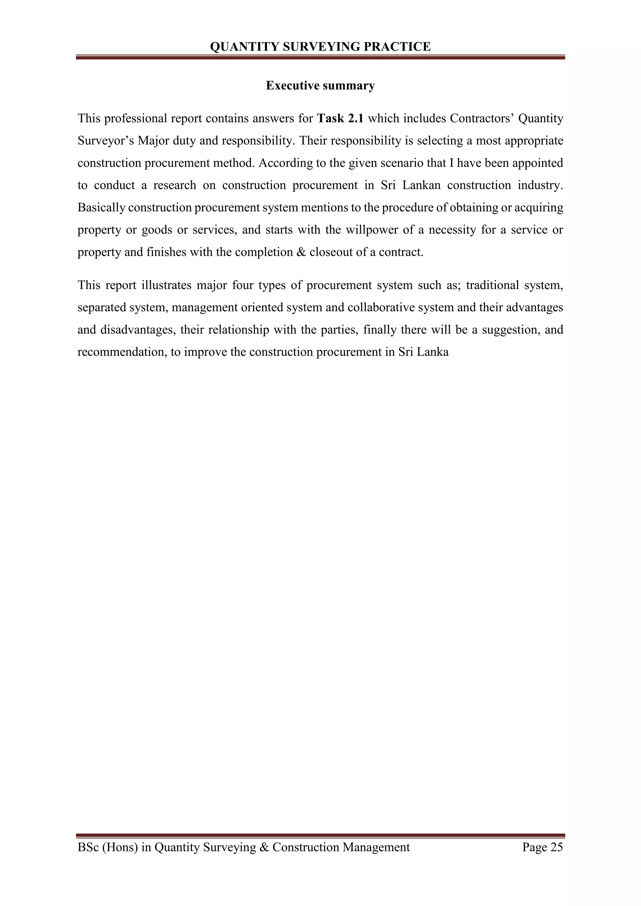 QUANTITY SURVEYING PRACTICE
BSc (Hons) in Quantity Surveying & Construction Management Page 25
Executive summary
This professional report contains answers for Task 2.1 which includes Contractors’ Quantity
Surveyor’s Major duty and responsibility. Their responsibility is selecting a most appropriate
construction procurement method. According to the given scenario that I have been appointed
to conduct a research on construction procurement in Sri Lankan construction industry.
Basically construction procurement system mentions to the procedure of obtaining or acquiring
property or goods or services, and starts with the willpower of a necessity for a service or
property and finishes with the completion & closeout of a contract.
This report illustrates major four types of procurement system such as; traditional system,
separated system, management oriented system and collaborative system and their advantages
and disadvantages, their relationship with the parties, finally there will be a suggestion, and
recommendation, to improve the construction procurement in Sri Lanka
 