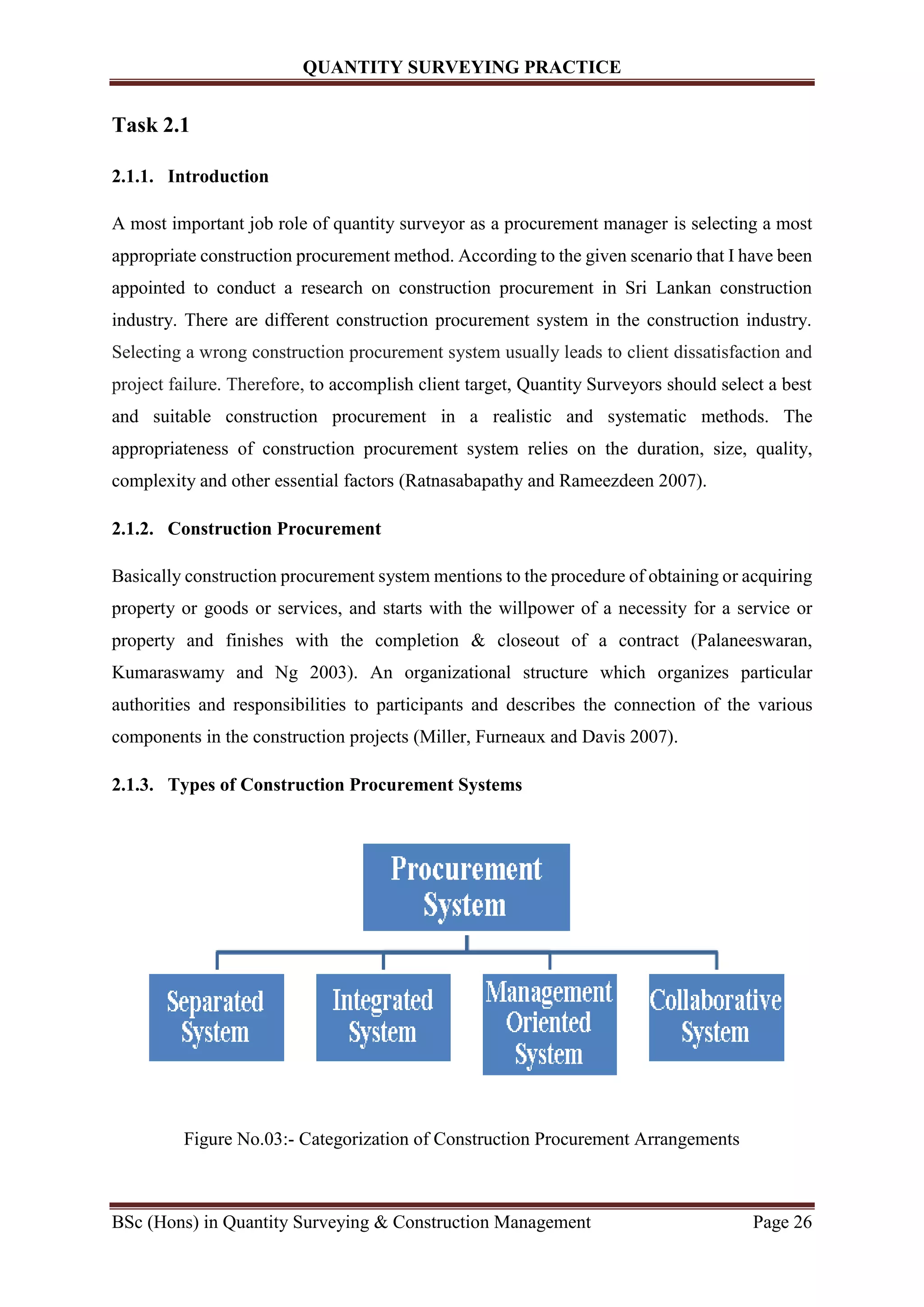 QUANTITY SURVEYING PRACTICE
BSc (Hons) in Quantity Surveying & Construction Management Page 26
Task 2.1
2.1.1. Introduction
A most important job role of quantity surveyor as a procurement manager is selecting a most
appropriate construction procurement method. According to the given scenario that I have been
appointed to conduct a research on construction procurement in Sri Lankan construction
industry. There are different construction procurement system in the construction industry.
Selecting a wrong construction procurement system usually leads to client dissatisfaction and
project failure. Therefore, to accomplish client target, Quantity Surveyors should select a best
and suitable construction procurement in a realistic and systematic methods. The
appropriateness of construction procurement system relies on the duration, size, quality,
complexity and other essential factors (Ratnasabapathy and Rameezdeen 2007).
2.1.2. Construction Procurement
Basically construction procurement system mentions to the procedure of obtaining or acquiring
property or goods or services, and starts with the willpower of a necessity for a service or
property and finishes with the completion & closeout of a contract (Palaneeswaran,
Kumaraswamy and Ng 2003). An organizational structure which organizes particular
authorities and responsibilities to participants and describes the connection of the various
components in the construction projects (Miller, Furneaux and Davis 2007).
2.1.3. Types of Construction Procurement Systems
Figure No.03:- Categorization of Construction Procurement Arrangements
 