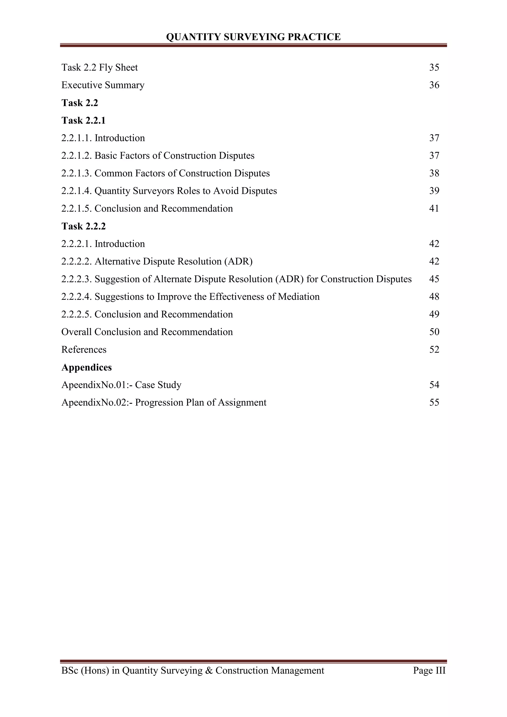 QUANTITY SURVEYING PRACTICE
BSc (Hons) in Quantity Surveying & Construction Management Page III
Task 2.2 Fly Sheet 35
Executive Summary 36
Task 2.2
Task 2.2.1
2.2.1.1. Introduction 37
2.2.1.2. Basic Factors of Construction Disputes 37
2.2.1.3. Common Factors of Construction Disputes 38
2.2.1.4. Quantity Surveyors Roles to Avoid Disputes 39
2.2.1.5. Conclusion and Recommendation 41
Task 2.2.2
2.2.2.1. Introduction 42
2.2.2.2. Alternative Dispute Resolution (ADR) 42
2.2.2.3. Suggestion of Alternate Dispute Resolution (ADR) for Construction Disputes 45
2.2.2.4. Suggestions to Improve the Effectiveness of Mediation 48
2.2.2.5. Conclusion and Recommendation 49
Overall Conclusion and Recommendation 50
References 52
Appendices
ApeendixNo.01:- Case Study 54
ApeendixNo.02:- Progression Plan of Assignment 55
 