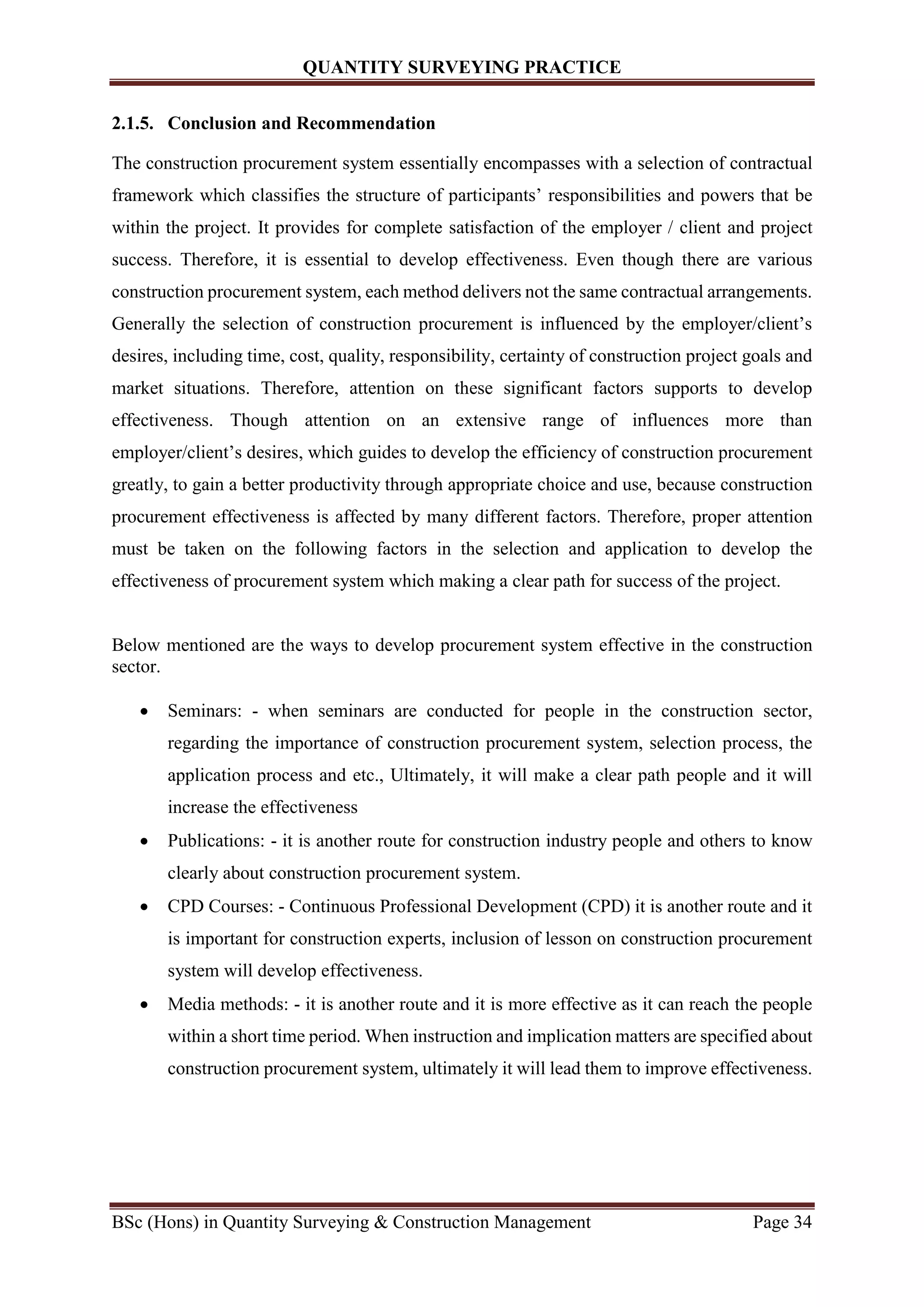 QUANTITY SURVEYING PRACTICE
BSc (Hons) in Quantity Surveying & Construction Management Page 34
2.1.5. Conclusion and Recommendation
The construction procurement system essentially encompasses with a selection of contractual
framework which classifies the structure of participants’ responsibilities and powers that be
within the project. It provides for complete satisfaction of the employer / client and project
success. Therefore, it is essential to develop effectiveness. Even though there are various
construction procurement system, each method delivers not the same contractual arrangements.
Generally the selection of construction procurement is influenced by the employer/client’s
desires, including time, cost, quality, responsibility, certainty of construction project goals and
market situations. Therefore, attention on these significant factors supports to develop
effectiveness. Though attention on an extensive range of influences more than
employer/client’s desires, which guides to develop the efficiency of construction procurement
greatly, to gain a better productivity through appropriate choice and use, because construction
procurement effectiveness is affected by many different factors. Therefore, proper attention
must be taken on the following factors in the selection and application to develop the
effectiveness of procurement system which making a clear path for success of the project.
Below mentioned are the ways to develop procurement system effective in the construction
sector.
 Seminars: - when seminars are conducted for people in the construction sector,
regarding the importance of construction procurement system, selection process, the
application process and etc., Ultimately, it will make a clear path people and it will
increase the effectiveness
 Publications: - it is another route for construction industry people and others to know
clearly about construction procurement system.
 CPD Courses: - Continuous Professional Development (CPD) it is another route and it
is important for construction experts, inclusion of lesson on construction procurement
system will develop effectiveness.
 Media methods: - it is another route and it is more effective as it can reach the people
within a short time period. When instruction and implication matters are specified about
construction procurement system, ultimately it will lead them to improve effectiveness.
 