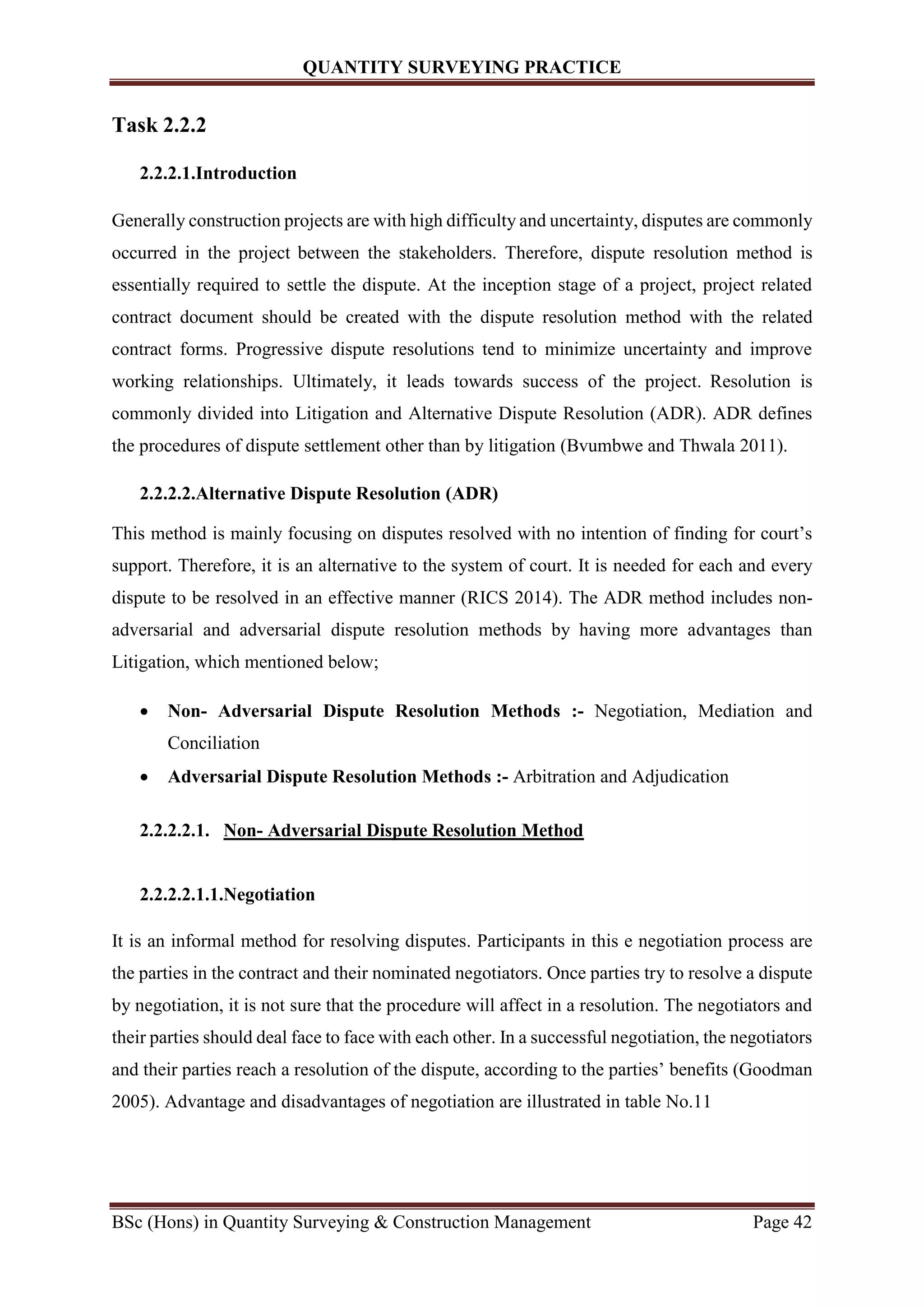 QUANTITY SURVEYING PRACTICE
BSc (Hons) in Quantity Surveying & Construction Management Page 42
Task 2.2.2
2.2.2.1.Introduction
Generally construction projects are with high difficulty and uncertainty, disputes are commonly
occurred in the project between the stakeholders. Therefore, dispute resolution method is
essentially required to settle the dispute. At the inception stage of a project, project related
contract document should be created with the dispute resolution method with the related
contract forms. Progressive dispute resolutions tend to minimize uncertainty and improve
working relationships. Ultimately, it leads towards success of the project. Resolution is
commonly divided into Litigation and Alternative Dispute Resolution (ADR). ADR defines
the procedures of dispute settlement other than by litigation (Bvumbwe and Thwala 2011).
2.2.2.2.Alternative Dispute Resolution (ADR)
This method is mainly focusing on disputes resolved with no intention of finding for court’s
support. Therefore, it is an alternative to the system of court. It is needed for each and every
dispute to be resolved in an effective manner (RICS 2014). The ADR method includes non-
adversarial and adversarial dispute resolution methods by having more advantages than
Litigation, which mentioned below;
 Non- Adversarial Dispute Resolution Methods :- Negotiation, Mediation and
Conciliation
 Adversarial Dispute Resolution Methods :- Arbitration and Adjudication
2.2.2.2.1. Non- Adversarial Dispute Resolution Method
2.2.2.2.1.1.Negotiation
It is an informal method for resolving disputes. Participants in this e negotiation process are
the parties in the contract and their nominated negotiators. Once parties try to resolve a dispute
by negotiation, it is not sure that the procedure will affect in a resolution. The negotiators and
their parties should deal face to face with each other. In a successful negotiation, the negotiators
and their parties reach a resolution of the dispute, according to the parties’ benefits (Goodman
2005). Advantage and disadvantages of negotiation are illustrated in table No.11
 
